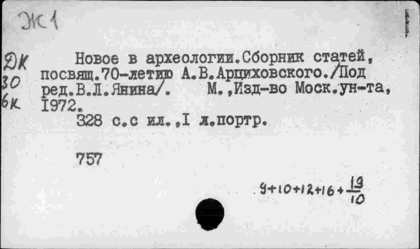 ﻿'M А
0Z
Новое в археологии.Сборник статей, посвящ.?0-летию А.В.Арциховского./Под ред.В.Л.Янина/. М.,Изд-во Моск.ун-та, 1972.
328 с.с ил.,1 л.портр.
757
iû